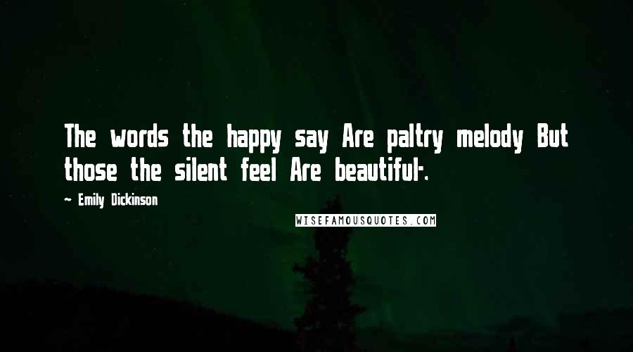 Emily Dickinson Quotes: The words the happy say Are paltry melody But those the silent feel Are beautiful-.