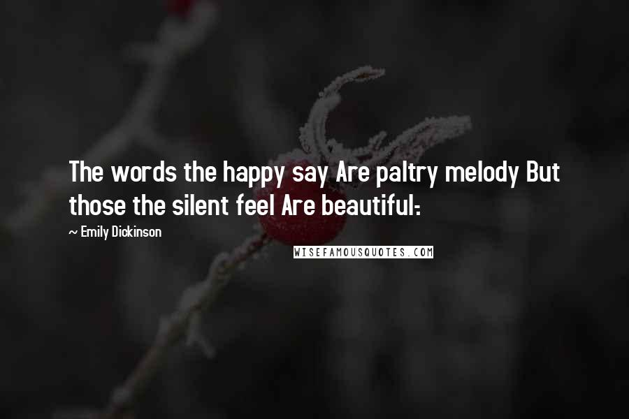 Emily Dickinson Quotes: The words the happy say Are paltry melody But those the silent feel Are beautiful-.