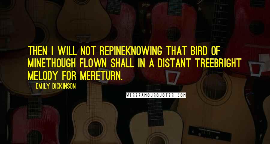 Emily Dickinson Quotes: Then I will not repineKnowing that bird of mineThough flown shall in a distant treeBright melody for meReturn.