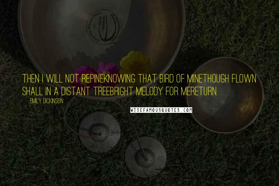 Emily Dickinson Quotes: Then I will not repineKnowing that bird of mineThough flown shall in a distant treeBright melody for meReturn.