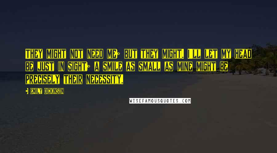 Emily Dickinson Quotes: They might not need me; but they might. I'll let my head be just in sight; a smile as small as mine might be precisely their necessity.