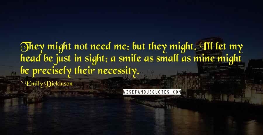 Emily Dickinson Quotes: They might not need me; but they might. I'll let my head be just in sight; a smile as small as mine might be precisely their necessity.