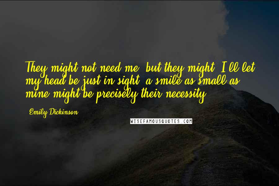 Emily Dickinson Quotes: They might not need me; but they might. I'll let my head be just in sight; a smile as small as mine might be precisely their necessity.