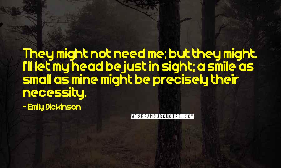 Emily Dickinson Quotes: They might not need me; but they might. I'll let my head be just in sight; a smile as small as mine might be precisely their necessity.