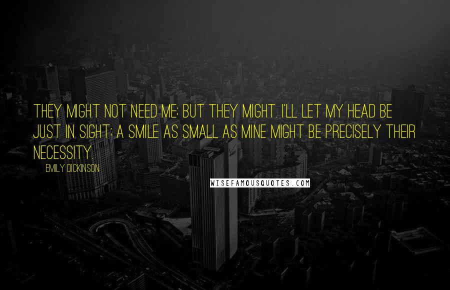 Emily Dickinson Quotes: They might not need me; but they might. I'll let my head be just in sight; a smile as small as mine might be precisely their necessity.