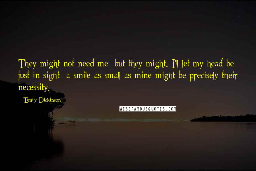 Emily Dickinson Quotes: They might not need me; but they might. I'll let my head be just in sight; a smile as small as mine might be precisely their necessity.