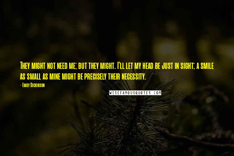 Emily Dickinson Quotes: They might not need me; but they might. I'll let my head be just in sight; a smile as small as mine might be precisely their necessity.