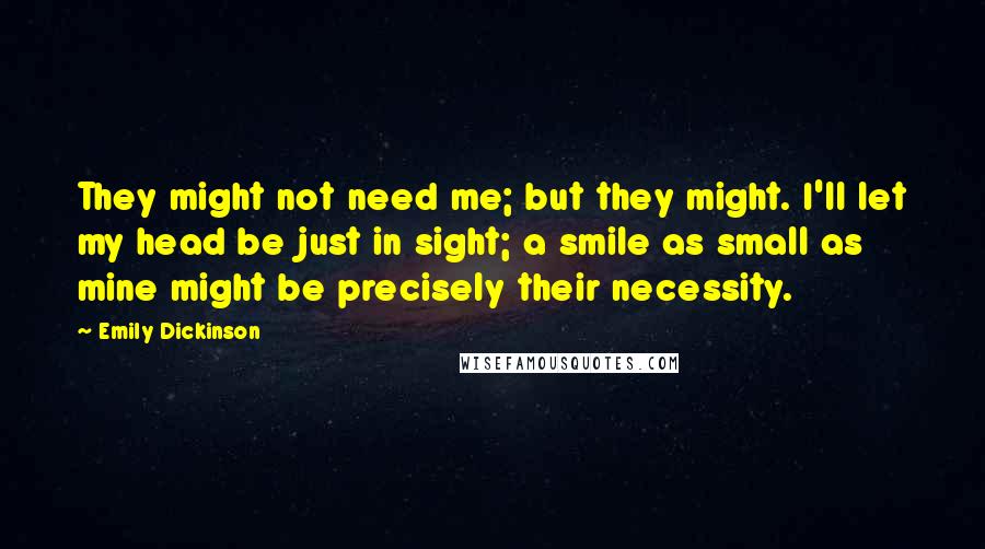 Emily Dickinson Quotes: They might not need me; but they might. I'll let my head be just in sight; a smile as small as mine might be precisely their necessity.