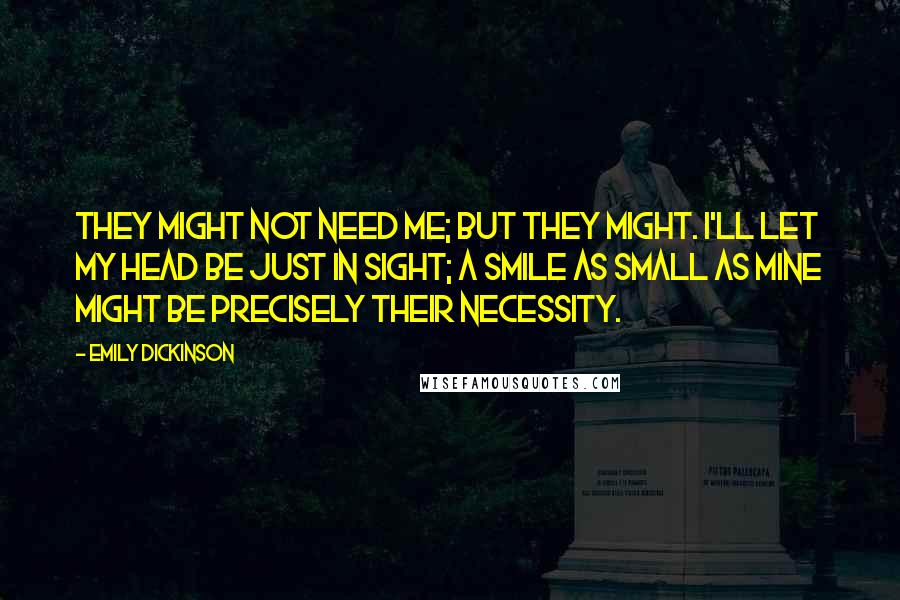 Emily Dickinson Quotes: They might not need me; but they might. I'll let my head be just in sight; a smile as small as mine might be precisely their necessity.