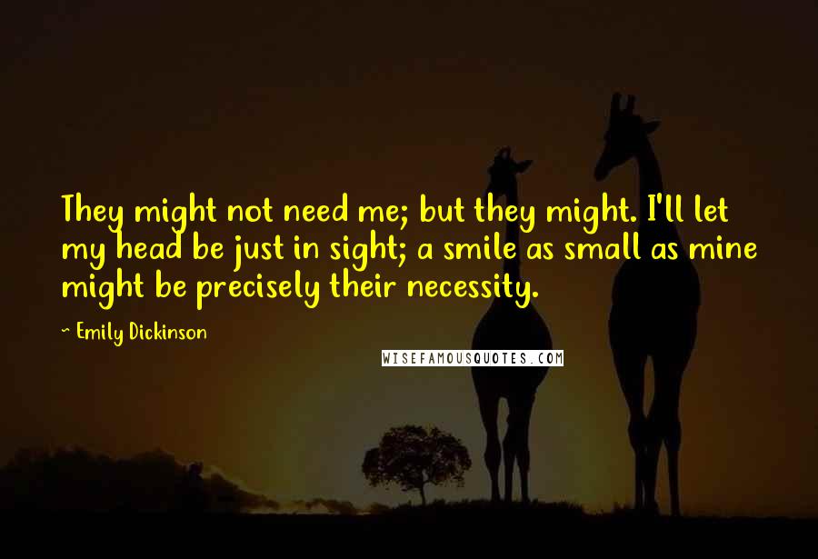 Emily Dickinson Quotes: They might not need me; but they might. I'll let my head be just in sight; a smile as small as mine might be precisely their necessity.