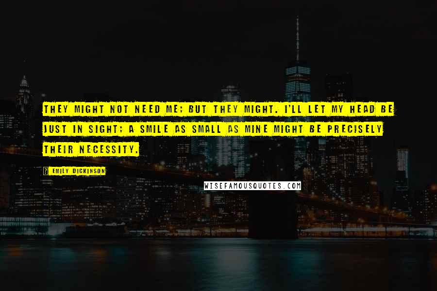 Emily Dickinson Quotes: They might not need me; but they might. I'll let my head be just in sight; a smile as small as mine might be precisely their necessity.