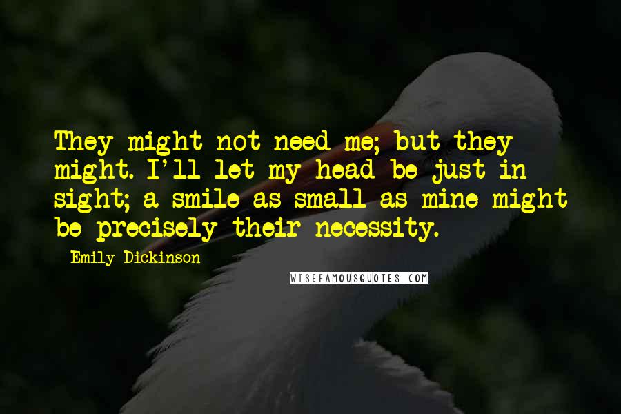 Emily Dickinson Quotes: They might not need me; but they might. I'll let my head be just in sight; a smile as small as mine might be precisely their necessity.