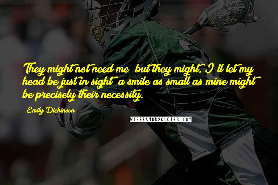 Emily Dickinson Quotes: They might not need me; but they might. I'll let my head be just in sight; a smile as small as mine might be precisely their necessity.