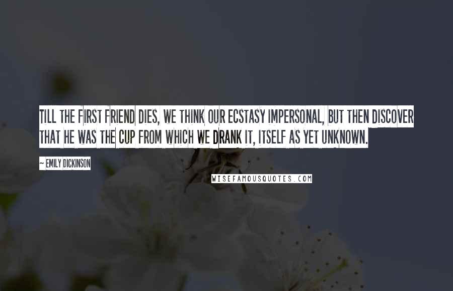 Emily Dickinson Quotes: Till the first friend dies, we think our ecstasy impersonal, but then discover that he was the cup from which we drank it, itself as yet unknown.