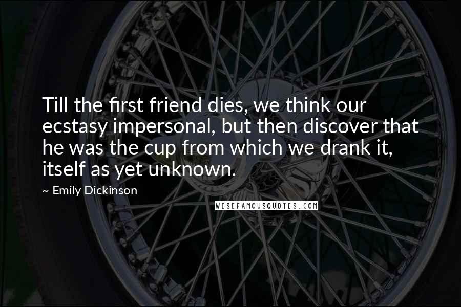 Emily Dickinson Quotes: Till the first friend dies, we think our ecstasy impersonal, but then discover that he was the cup from which we drank it, itself as yet unknown.