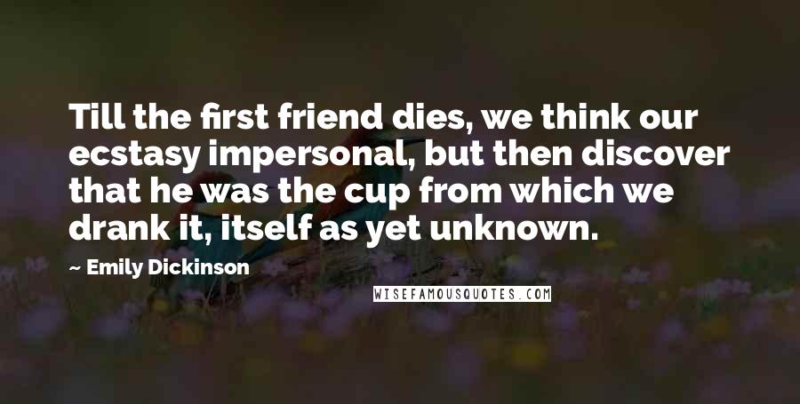 Emily Dickinson Quotes: Till the first friend dies, we think our ecstasy impersonal, but then discover that he was the cup from which we drank it, itself as yet unknown.
