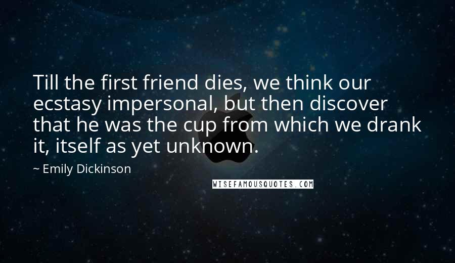 Emily Dickinson Quotes: Till the first friend dies, we think our ecstasy impersonal, but then discover that he was the cup from which we drank it, itself as yet unknown.