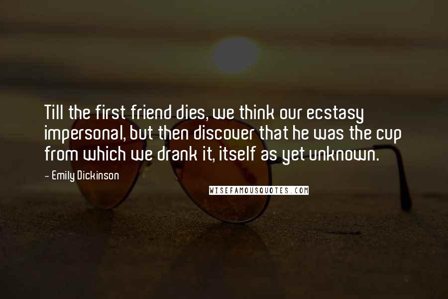 Emily Dickinson Quotes: Till the first friend dies, we think our ecstasy impersonal, but then discover that he was the cup from which we drank it, itself as yet unknown.