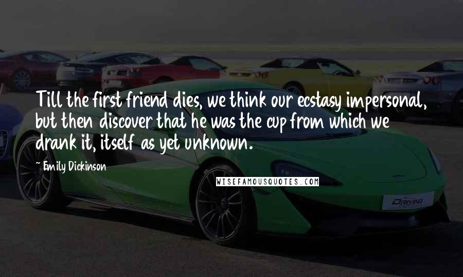 Emily Dickinson Quotes: Till the first friend dies, we think our ecstasy impersonal, but then discover that he was the cup from which we drank it, itself as yet unknown.