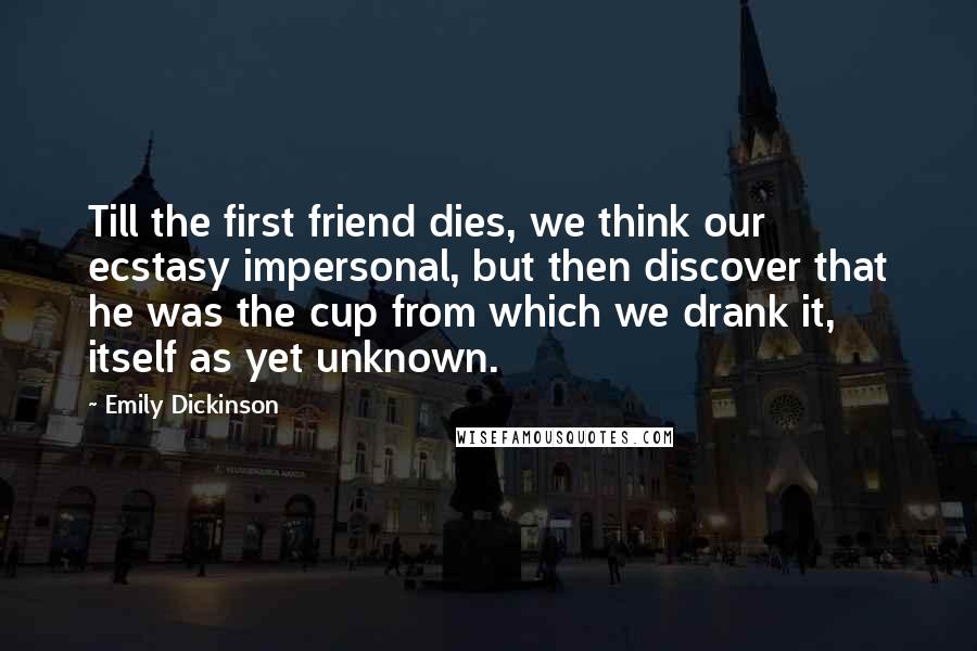Emily Dickinson Quotes: Till the first friend dies, we think our ecstasy impersonal, but then discover that he was the cup from which we drank it, itself as yet unknown.