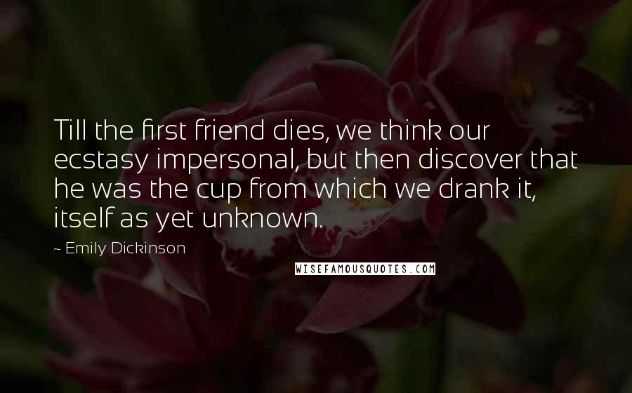 Emily Dickinson Quotes: Till the first friend dies, we think our ecstasy impersonal, but then discover that he was the cup from which we drank it, itself as yet unknown.