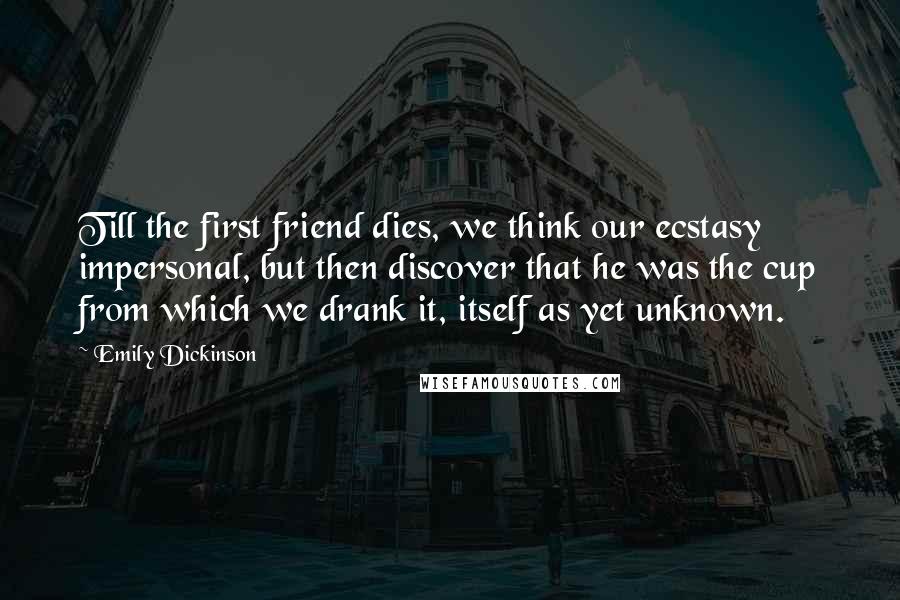 Emily Dickinson Quotes: Till the first friend dies, we think our ecstasy impersonal, but then discover that he was the cup from which we drank it, itself as yet unknown.