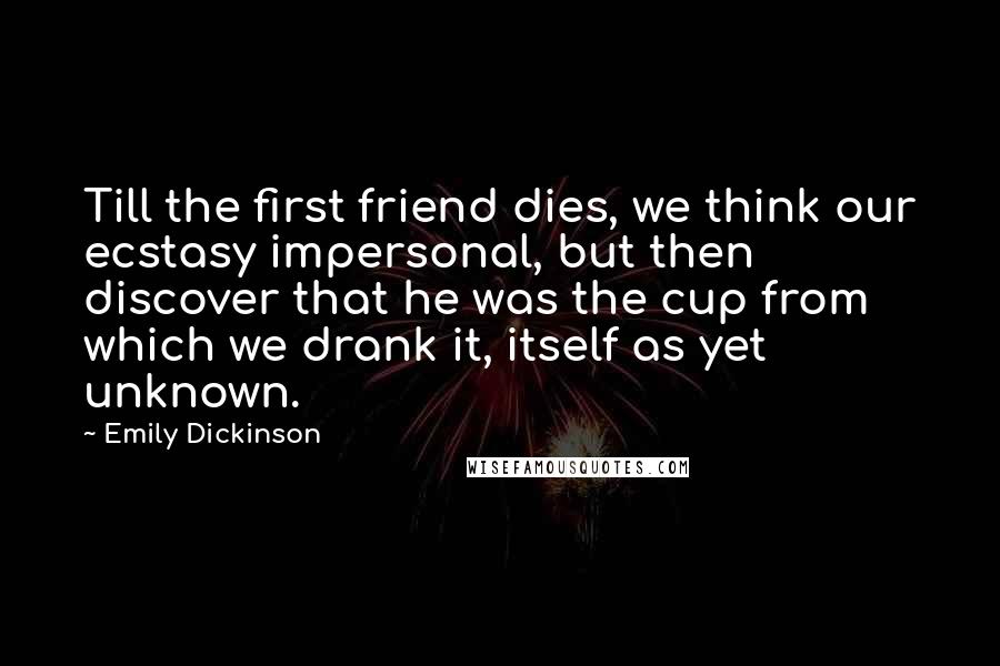 Emily Dickinson Quotes: Till the first friend dies, we think our ecstasy impersonal, but then discover that he was the cup from which we drank it, itself as yet unknown.