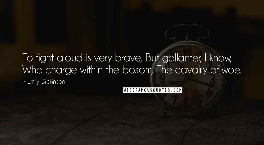 Emily Dickinson Quotes: To fight aloud is very brave, But gallanter, I know, Who charge within the bosom, The cavalry of woe.