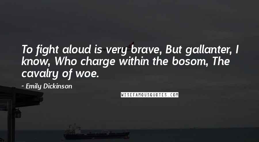 Emily Dickinson Quotes: To fight aloud is very brave, But gallanter, I know, Who charge within the bosom, The cavalry of woe.