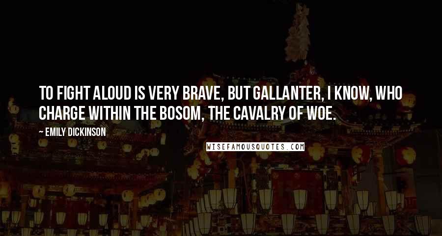 Emily Dickinson Quotes: To fight aloud is very brave, But gallanter, I know, Who charge within the bosom, The cavalry of woe.