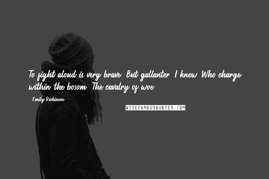 Emily Dickinson Quotes: To fight aloud is very brave, But gallanter, I know, Who charge within the bosom, The cavalry of woe.