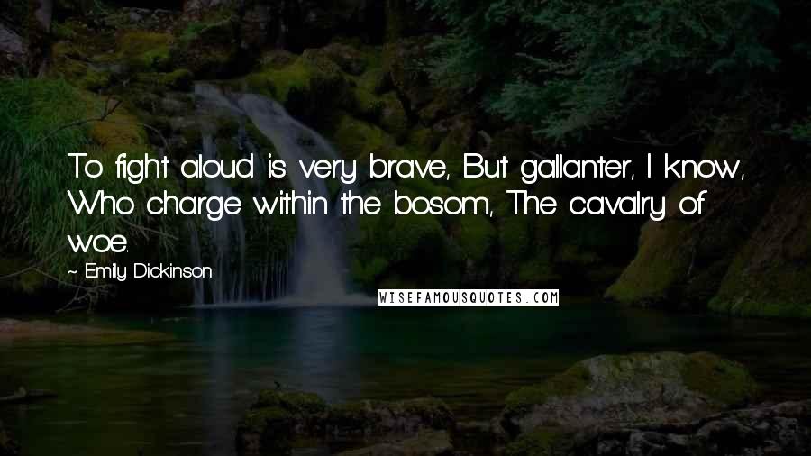 Emily Dickinson Quotes: To fight aloud is very brave, But gallanter, I know, Who charge within the bosom, The cavalry of woe.