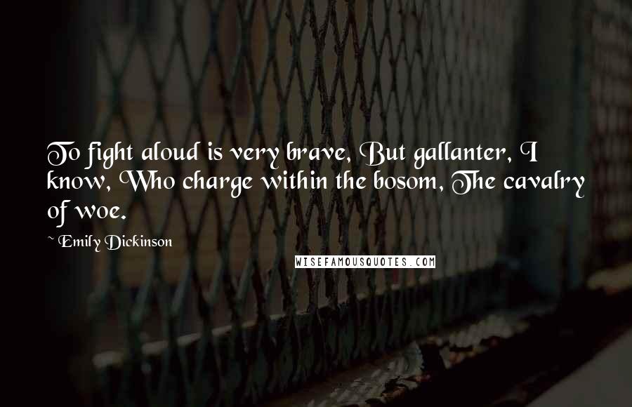 Emily Dickinson Quotes: To fight aloud is very brave, But gallanter, I know, Who charge within the bosom, The cavalry of woe.