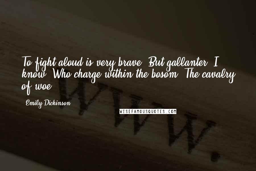 Emily Dickinson Quotes: To fight aloud is very brave, But gallanter, I know, Who charge within the bosom, The cavalry of woe.