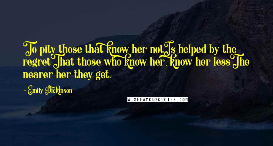 Emily Dickinson Quotes: To pity those that know her notIs helped by the regretThat those who know her, know her lessThe nearer her they get.