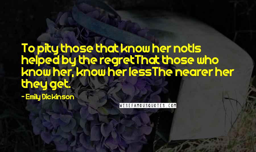 Emily Dickinson Quotes: To pity those that know her notIs helped by the regretThat those who know her, know her lessThe nearer her they get.