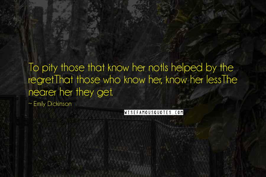 Emily Dickinson Quotes: To pity those that know her notIs helped by the regretThat those who know her, know her lessThe nearer her they get.