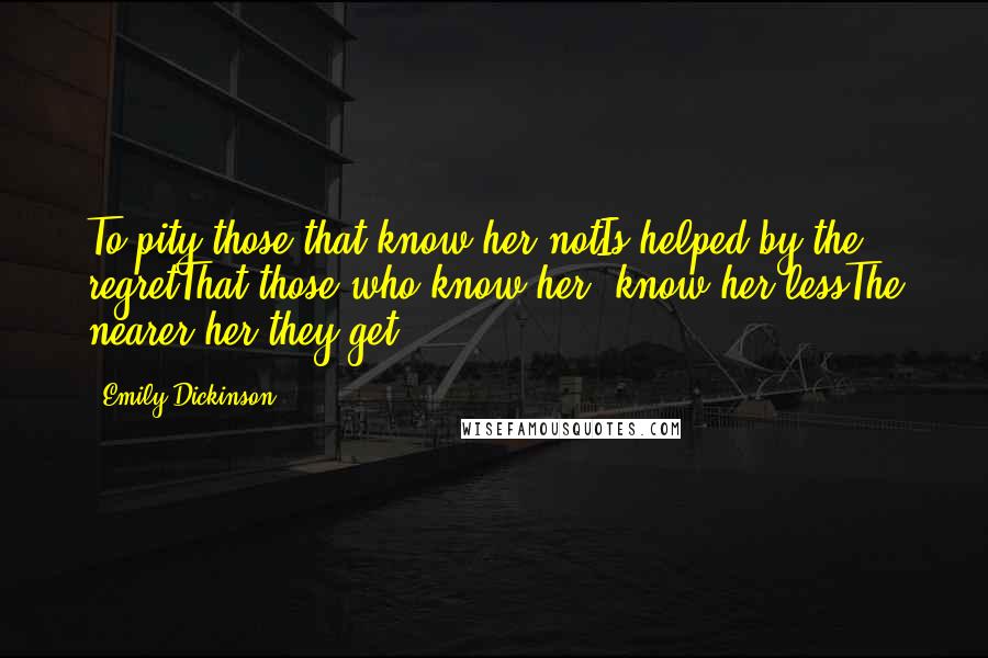 Emily Dickinson Quotes: To pity those that know her notIs helped by the regretThat those who know her, know her lessThe nearer her they get.