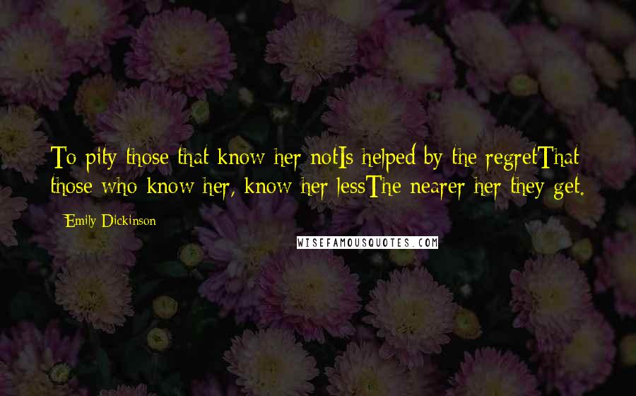 Emily Dickinson Quotes: To pity those that know her notIs helped by the regretThat those who know her, know her lessThe nearer her they get.