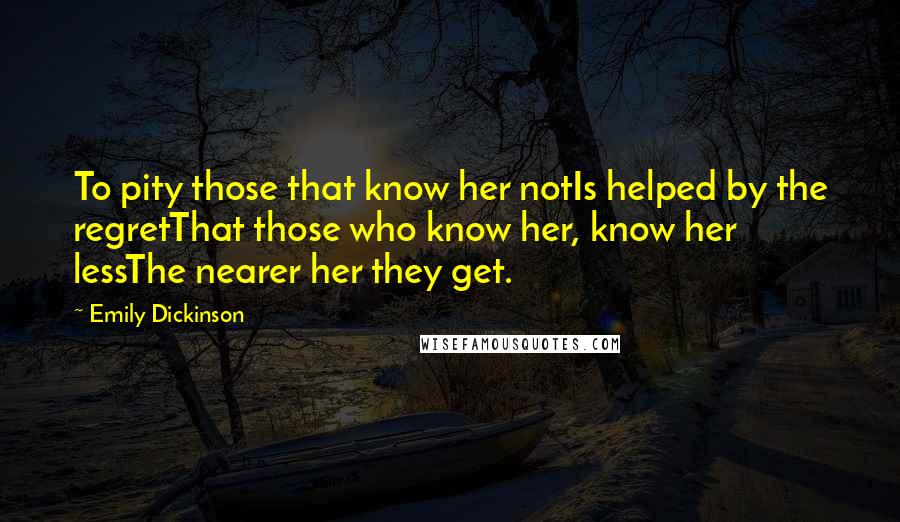 Emily Dickinson Quotes: To pity those that know her notIs helped by the regretThat those who know her, know her lessThe nearer her they get.