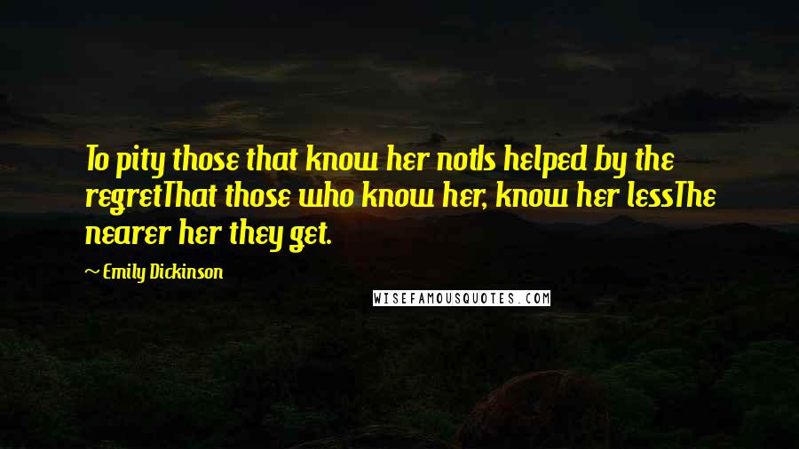 Emily Dickinson Quotes: To pity those that know her notIs helped by the regretThat those who know her, know her lessThe nearer her they get.