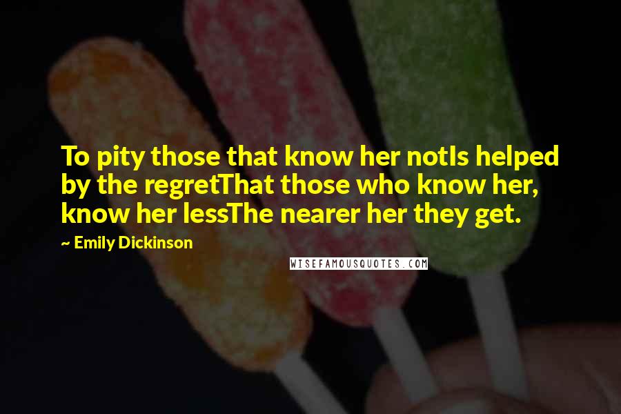 Emily Dickinson Quotes: To pity those that know her notIs helped by the regretThat those who know her, know her lessThe nearer her they get.