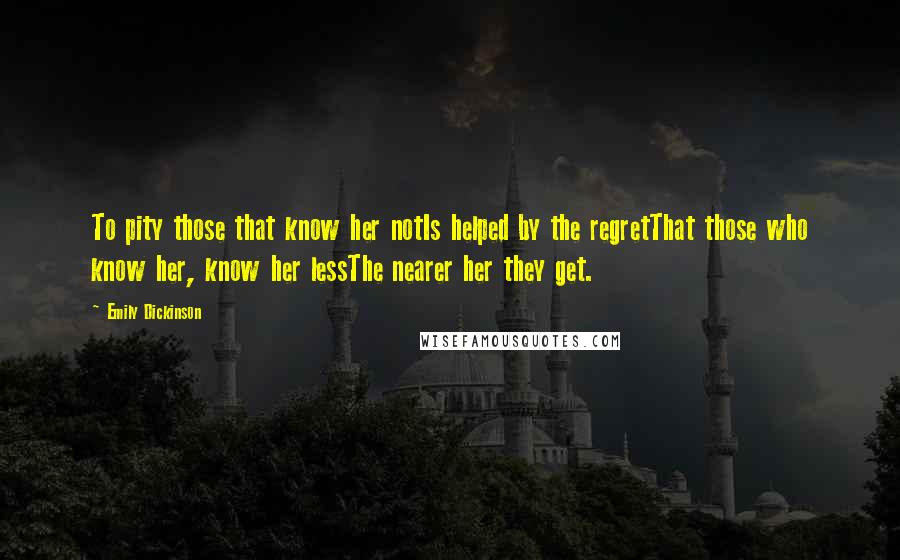 Emily Dickinson Quotes: To pity those that know her notIs helped by the regretThat those who know her, know her lessThe nearer her they get.