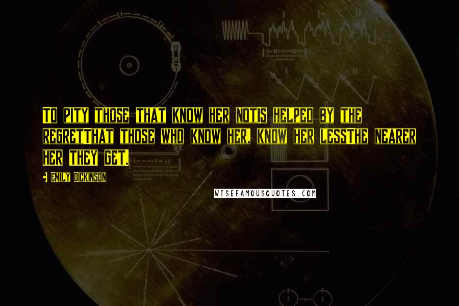 Emily Dickinson Quotes: To pity those that know her notIs helped by the regretThat those who know her, know her lessThe nearer her they get.