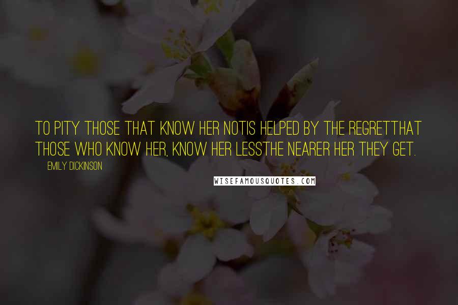 Emily Dickinson Quotes: To pity those that know her notIs helped by the regretThat those who know her, know her lessThe nearer her they get.