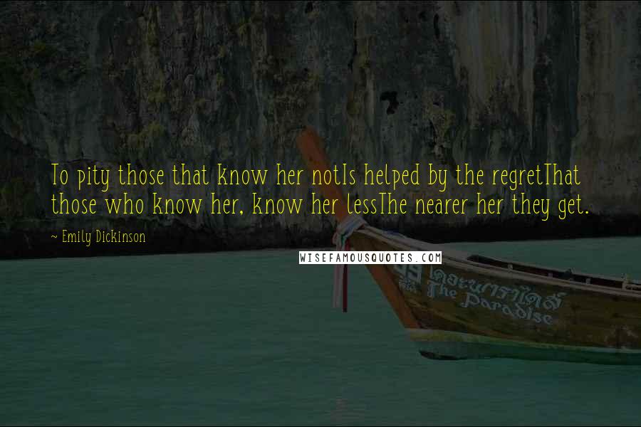 Emily Dickinson Quotes: To pity those that know her notIs helped by the regretThat those who know her, know her lessThe nearer her they get.