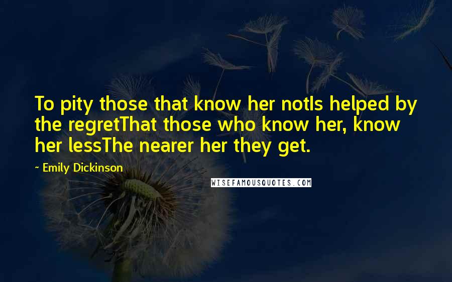 Emily Dickinson Quotes: To pity those that know her notIs helped by the regretThat those who know her, know her lessThe nearer her they get.