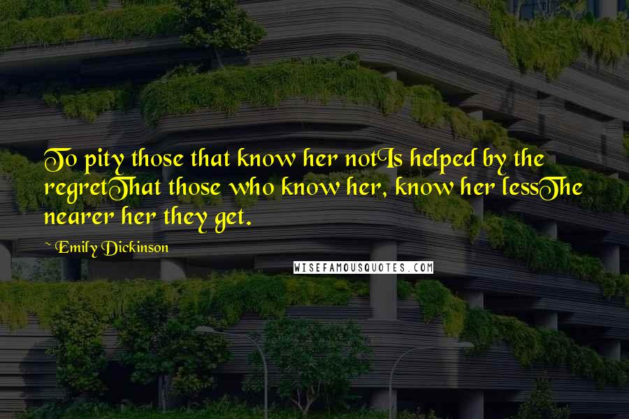 Emily Dickinson Quotes: To pity those that know her notIs helped by the regretThat those who know her, know her lessThe nearer her they get.