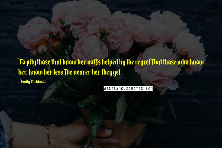 Emily Dickinson Quotes: To pity those that know her notIs helped by the regretThat those who know her, know her lessThe nearer her they get.