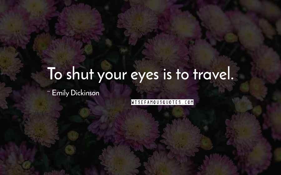 Emily Dickinson Quotes: To shut your eyes is to travel.